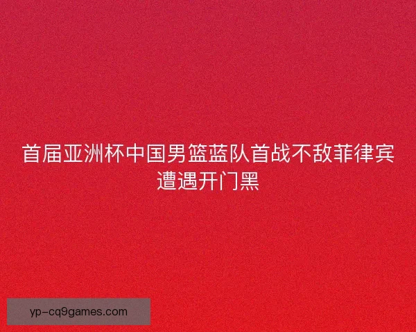首届亚洲杯中国男篮蓝队首战不敌菲律宾遭遇开门黑